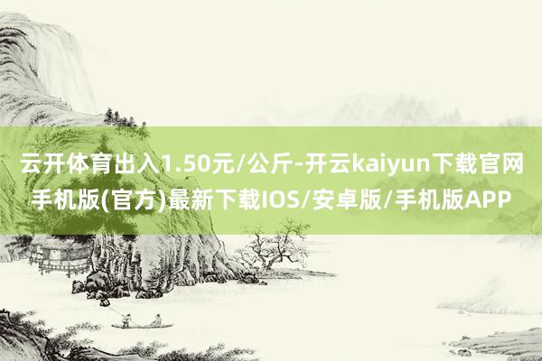 云开体育出入1.50元/公斤-开云kaiyun下载官网手机版(官方)最新下载IOS/安卓版/手机版APP