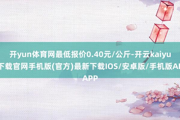 开yun体育网最低报价0.40元/公斤-开云kaiyun下载官网手机版(官方)最新下载IOS/安卓版/手机版APP