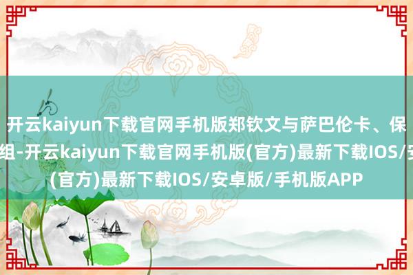 开云kaiyun下载官网手机版郑钦文与萨巴伦卡、保利尼、莱巴金娜同组-开云kaiyun下载官网手机版(官方)最新下载IOS/安卓版/手机版APP