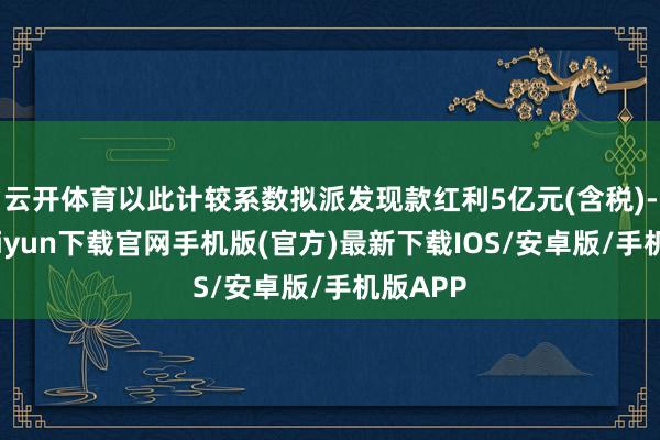 云开体育以此计较系数拟派发现款红利5亿元(含税)-开云kaiyun下载官网手机版(官方)最新下载IOS/安卓版/手机版APP