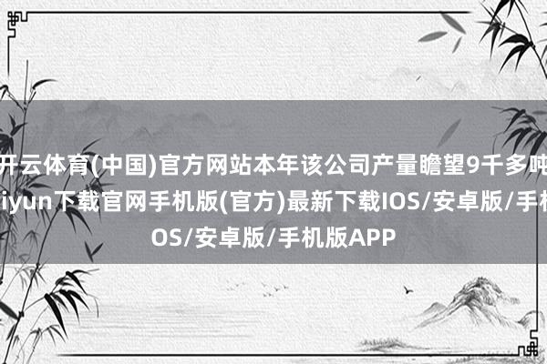 开云体育(中国)官方网站本年该公司产量瞻望9千多吨-开云kaiyun下载官网手机版(官方)最新下载IOS/安卓版/手机版APP