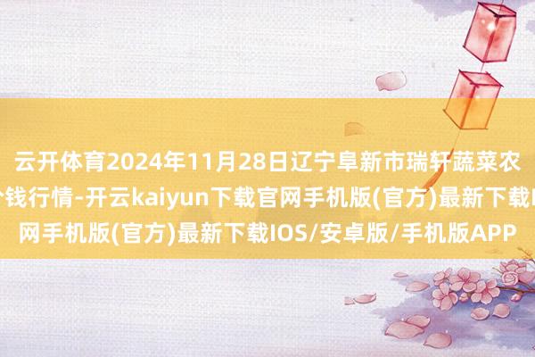 云开体育2024年11月28日辽宁阜新市瑞轩蔬菜农副家具轮廓批发阛阓价钱行情-开云kaiyun下载官网手机版(官方)最新下载IOS/安卓版/手机版APP