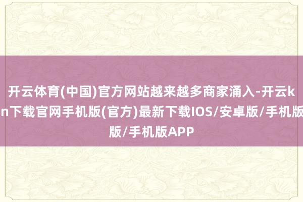 开云体育(中国)官方网站　　越来越多商家涌入-开云kaiyun下载官网手机版(官方)最新下载IOS/安卓版/手机版APP