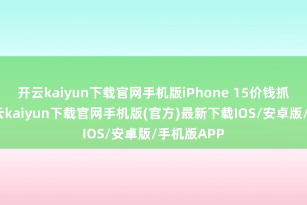 开云kaiyun下载官网手机版iPhone 15价钱抓续走低-开云kaiyun下载官网手机版(官方)最新下载IOS/安卓版/手机版APP