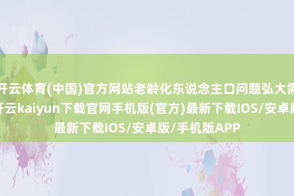 开云体育(中国)官方网站老龄化东说念主口问题弘大需要医疗立异-开云kaiyun下载官网手机版(官方)最新下载IOS/安卓版/手机版APP