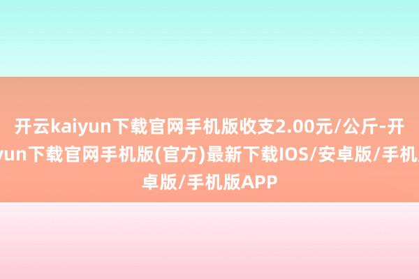 开云kaiyun下载官网手机版收支2.00元/公斤-开云kaiyun下载官网手机版(官方)最新下载IOS/安卓版/手机版APP