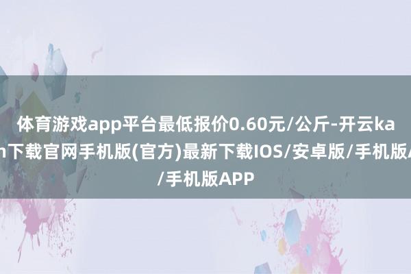 体育游戏app平台最低报价0.60元/公斤-开云kaiyun下载官网手机版(官方)最新下载IOS/安卓版/手机版APP