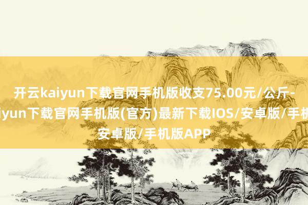 开云kaiyun下载官网手机版收支75.00元/公斤-开云kaiyun下载官网手机版(官方)最新下载IOS/安卓版/手机版APP