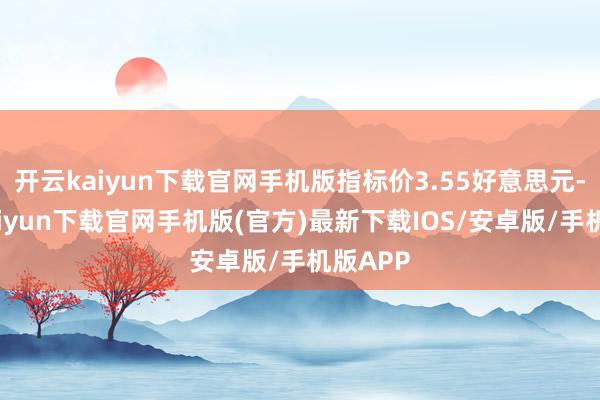 开云kaiyun下载官网手机版指标价3.55好意思元-开云kaiyun下载官网手机版(官方)最新下载IOS/安卓版/手机版APP