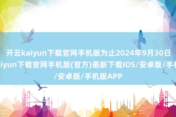 开云kaiyun下载官网手机版为止2024年9月30日-开云kaiyun下载官网手机版(官方)最新下载IOS/安卓版/手机版APP