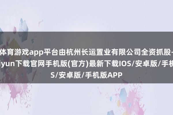 体育游戏app平台由杭州长运置业有限公司全资抓股-开云kaiyun下载官网手机版(官方)最新下载IOS/安卓版/手机版APP