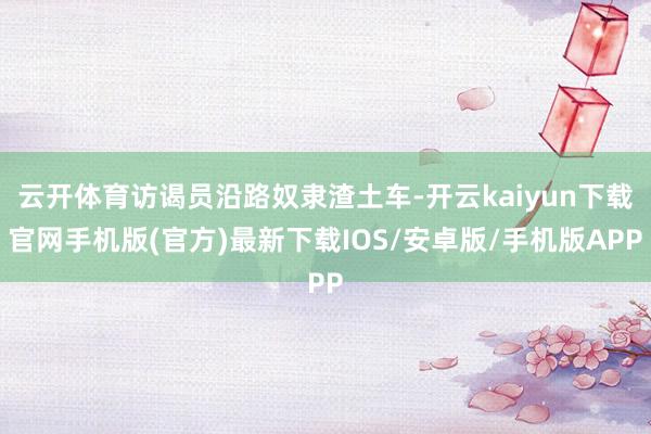 云开体育访谒员沿路奴隶渣土车-开云kaiyun下载官网手机版(官方)最新下载IOS/安卓版/手机版APP