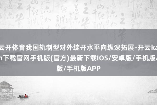 云开体育我国轨制型对外绽开水平向纵深拓展-开云kaiyun下载官网手机版(官方)最新下载IOS/安卓版/手机版APP