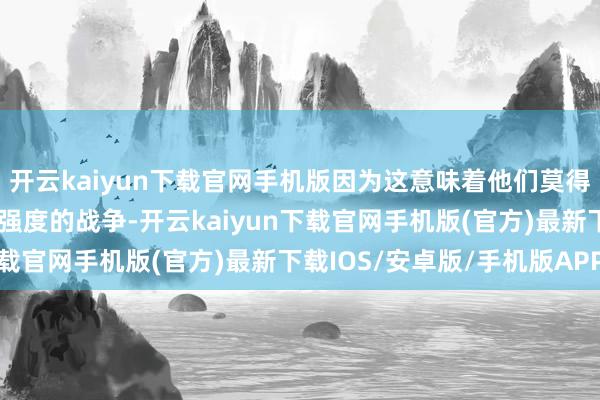 开云kaiyun下载官网手机版因为这意味着他们莫得奢靡的弹药可供救助高强度的战争-开云kaiyun下载官网手机版(官方)最新下载IOS/安卓版/手机版APP