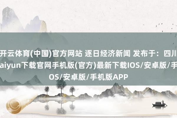 开云体育(中国)官方网站 逐日经济新闻 发布于：四川省-开云kaiyun下载官网手机版(官方)最新下载IOS/安卓版/手机版APP