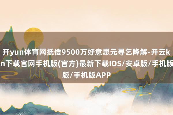 开yun体育网抵偿9500万好意思元寻乞降解-开云kaiyun下载官网手机版(官方)最新下载IOS/安卓版/手机版APP