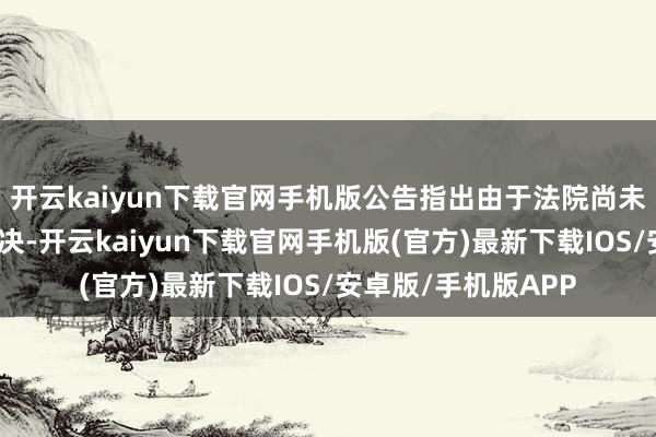 开云kaiyun下载官网手机版公告指出由于法院尚未对干系央求作出裁决-开云kaiyun下载官网手机版(官方)最新下载IOS/安卓版/手机版APP