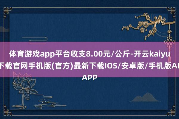 体育游戏app平台收支8.00元/公斤-开云kaiyun下载官网手机版(官方)最新下载IOS/安卓版/手机版APP