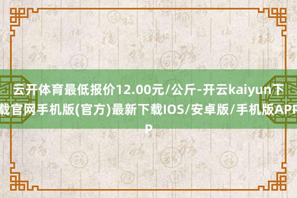 云开体育最低报价12.00元/公斤-开云kaiyun下载官网手机版(官方)最新下载IOS/安卓版/手机版APP