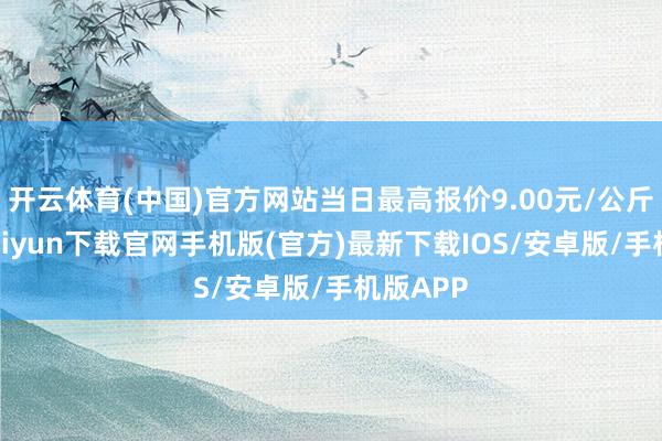 开云体育(中国)官方网站当日最高报价9.00元/公斤-开云kaiyun下载官网手机版(官方)最新下载IOS/安卓版/手机版APP