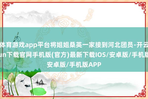 体育游戏app平台将姐姐桑英一家接到河北团员-开云kaiyun下载官网手机版(官方)最新下载IOS/安卓版/手机版APP