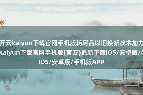 开云kaiyun下载官网手机版耗尽品以旧换新战术加力扩围-开云kaiyun下载官网手机版(官方)最新下载IOS/安卓版/手机版APP