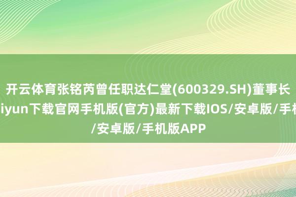 开云体育张铭芮曾任职达仁堂(600329.SH)董事长-开云kaiyun下载官网手机版(官方)最新下载IOS/安卓版/手机版APP